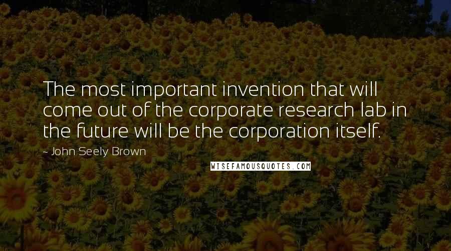 John Seely Brown Quotes: The most important invention that will come out of the corporate research lab in the future will be the corporation itself.