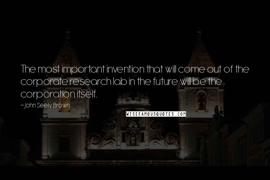 John Seely Brown Quotes: The most important invention that will come out of the corporate research lab in the future will be the corporation itself.