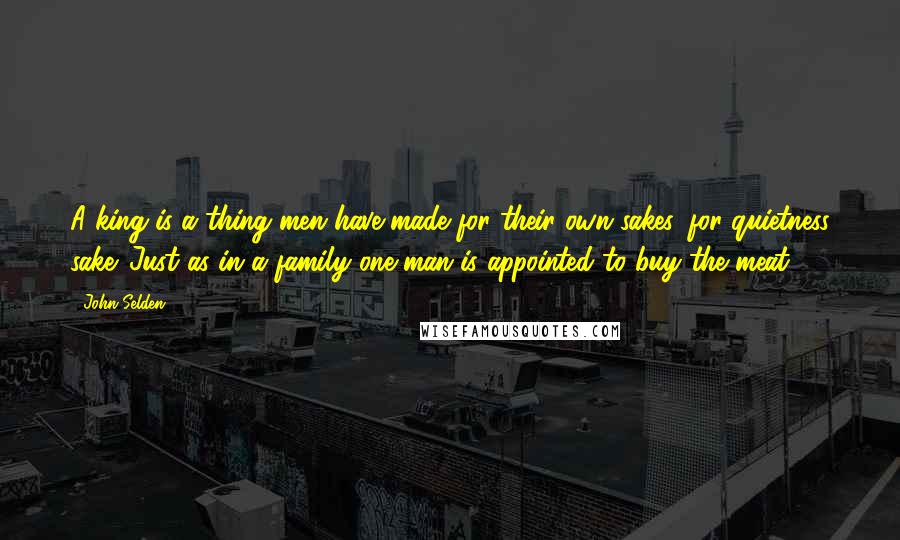 John Selden Quotes: A king is a thing men have made for their own sakes, for quietness sake. Just as in a family one man is appointed to buy the meat.