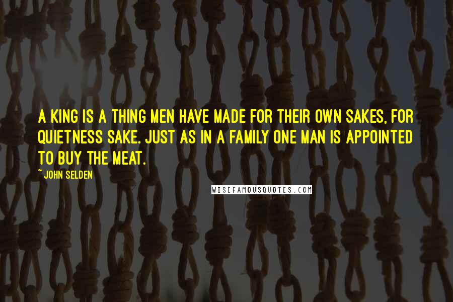 John Selden Quotes: A king is a thing men have made for their own sakes, for quietness sake. Just as in a family one man is appointed to buy the meat.