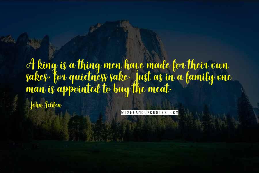 John Selden Quotes: A king is a thing men have made for their own sakes, for quietness sake. Just as in a family one man is appointed to buy the meat.