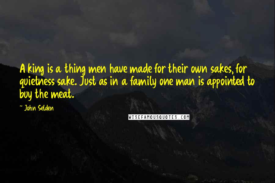 John Selden Quotes: A king is a thing men have made for their own sakes, for quietness sake. Just as in a family one man is appointed to buy the meat.