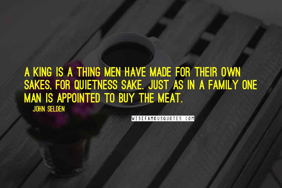 John Selden Quotes: A king is a thing men have made for their own sakes, for quietness sake. Just as in a family one man is appointed to buy the meat.