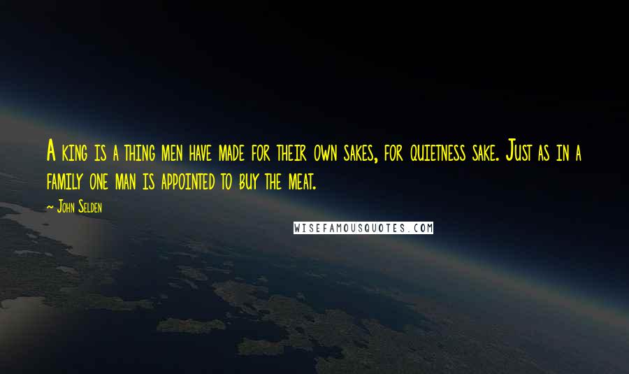 John Selden Quotes: A king is a thing men have made for their own sakes, for quietness sake. Just as in a family one man is appointed to buy the meat.