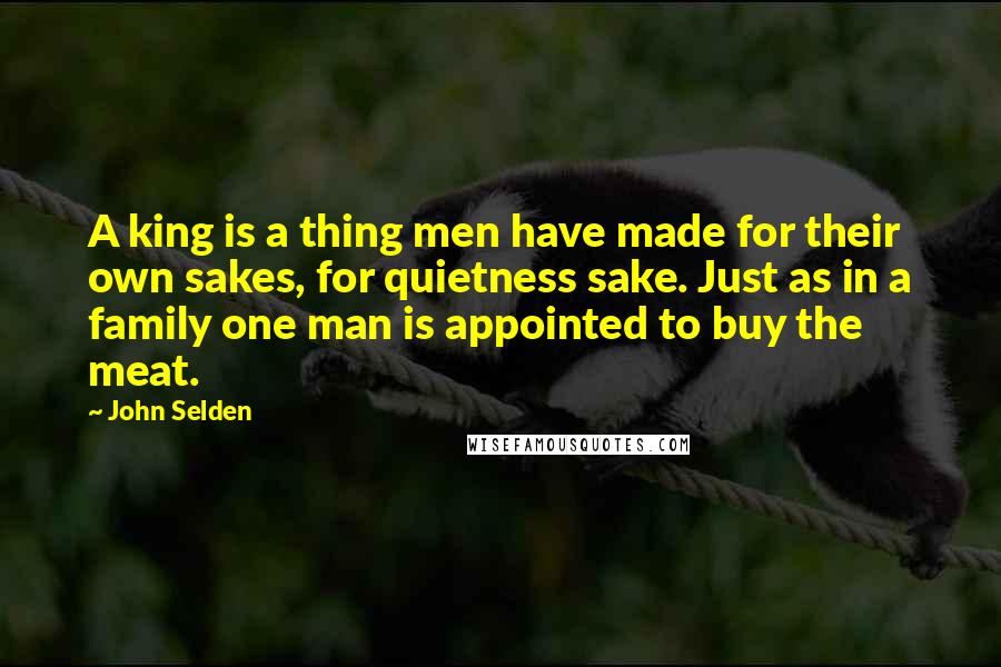 John Selden Quotes: A king is a thing men have made for their own sakes, for quietness sake. Just as in a family one man is appointed to buy the meat.