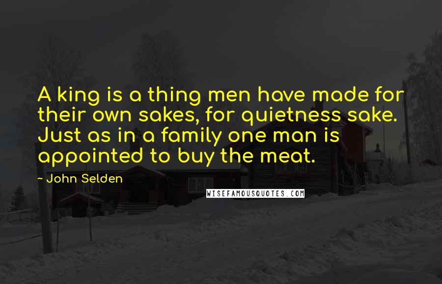 John Selden Quotes: A king is a thing men have made for their own sakes, for quietness sake. Just as in a family one man is appointed to buy the meat.