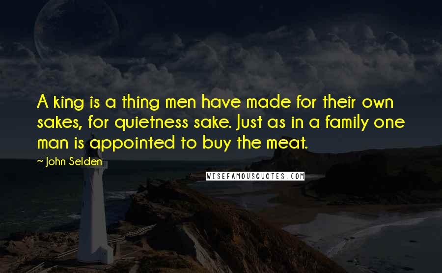 John Selden Quotes: A king is a thing men have made for their own sakes, for quietness sake. Just as in a family one man is appointed to buy the meat.