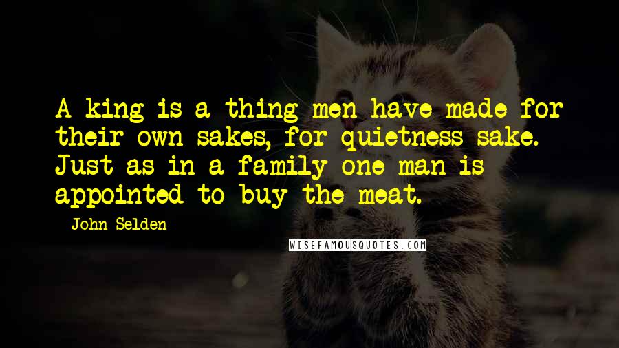 John Selden Quotes: A king is a thing men have made for their own sakes, for quietness sake. Just as in a family one man is appointed to buy the meat.