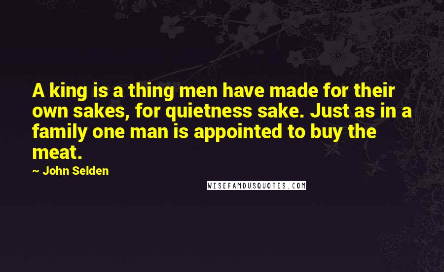 John Selden Quotes: A king is a thing men have made for their own sakes, for quietness sake. Just as in a family one man is appointed to buy the meat.