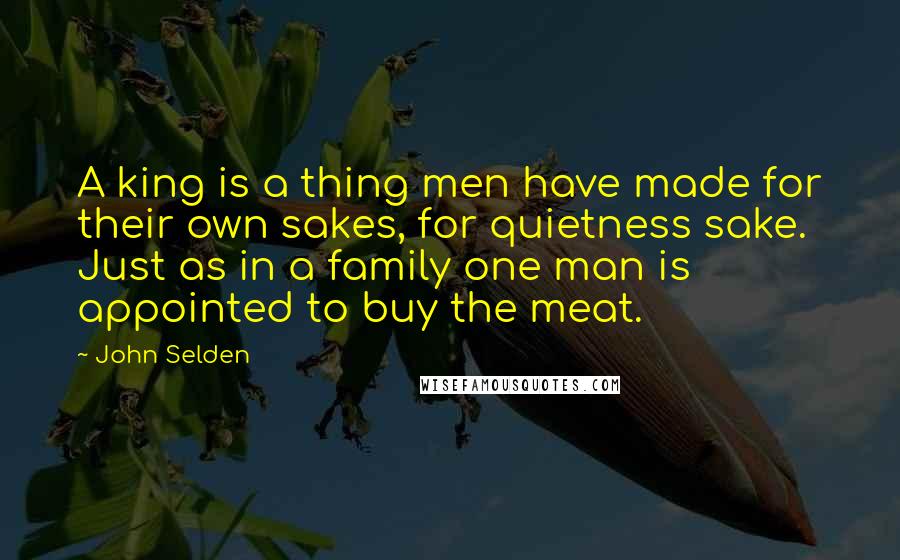 John Selden Quotes: A king is a thing men have made for their own sakes, for quietness sake. Just as in a family one man is appointed to buy the meat.
