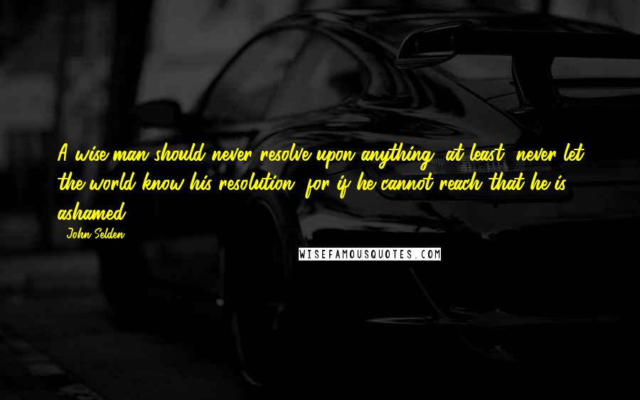 John Selden Quotes: A wise man should never resolve upon anything, at least, never let the world know his resolution, for if he cannot reach that he is ashamed.