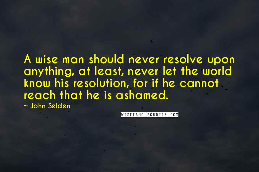 John Selden Quotes: A wise man should never resolve upon anything, at least, never let the world know his resolution, for if he cannot reach that he is ashamed.