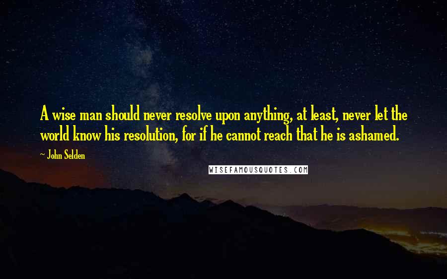 John Selden Quotes: A wise man should never resolve upon anything, at least, never let the world know his resolution, for if he cannot reach that he is ashamed.