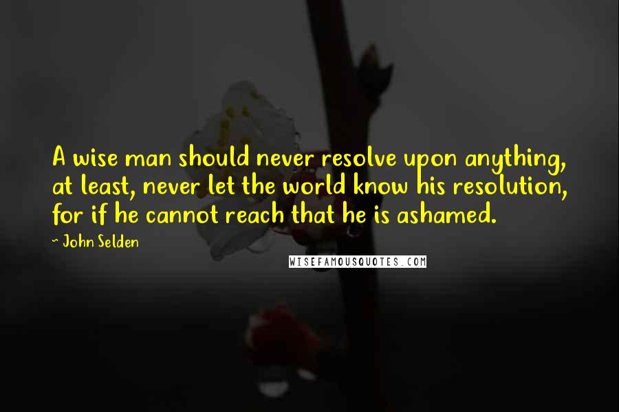 John Selden Quotes: A wise man should never resolve upon anything, at least, never let the world know his resolution, for if he cannot reach that he is ashamed.