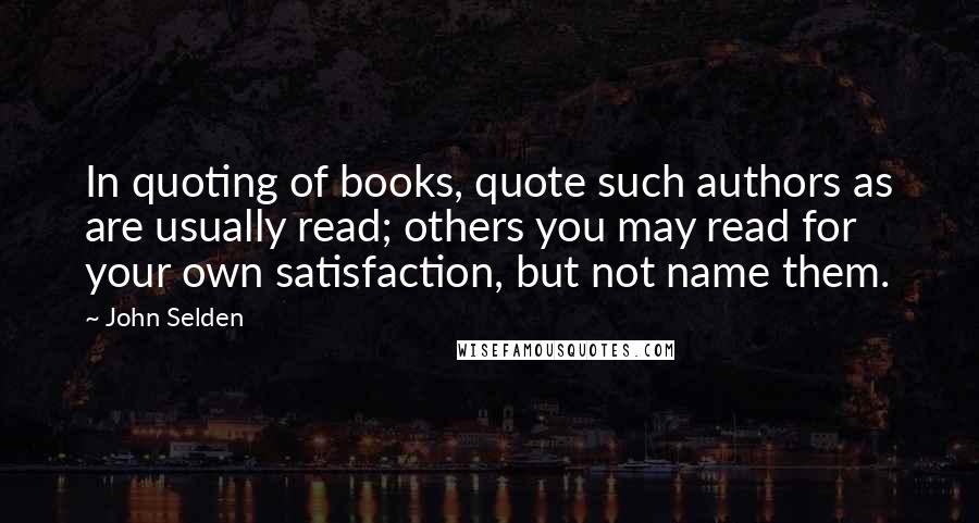 John Selden Quotes: In quoting of books, quote such authors as are usually read; others you may read for your own satisfaction, but not name them.