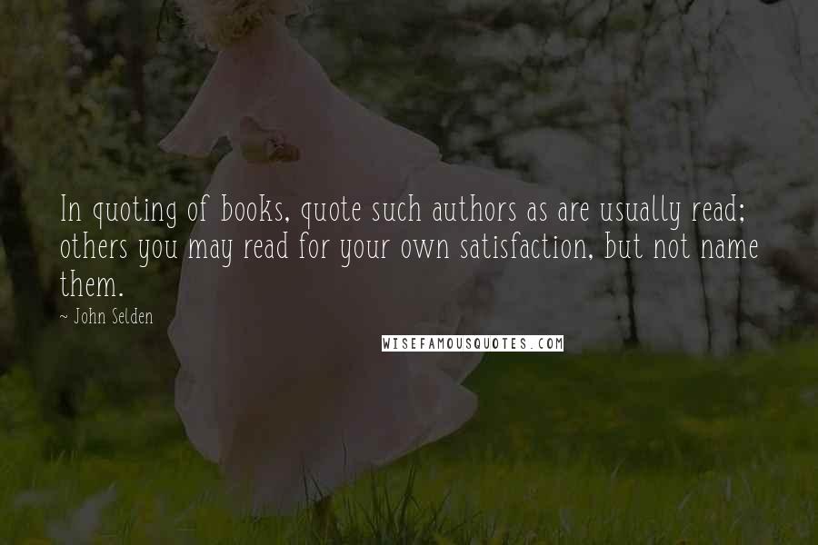 John Selden Quotes: In quoting of books, quote such authors as are usually read; others you may read for your own satisfaction, but not name them.