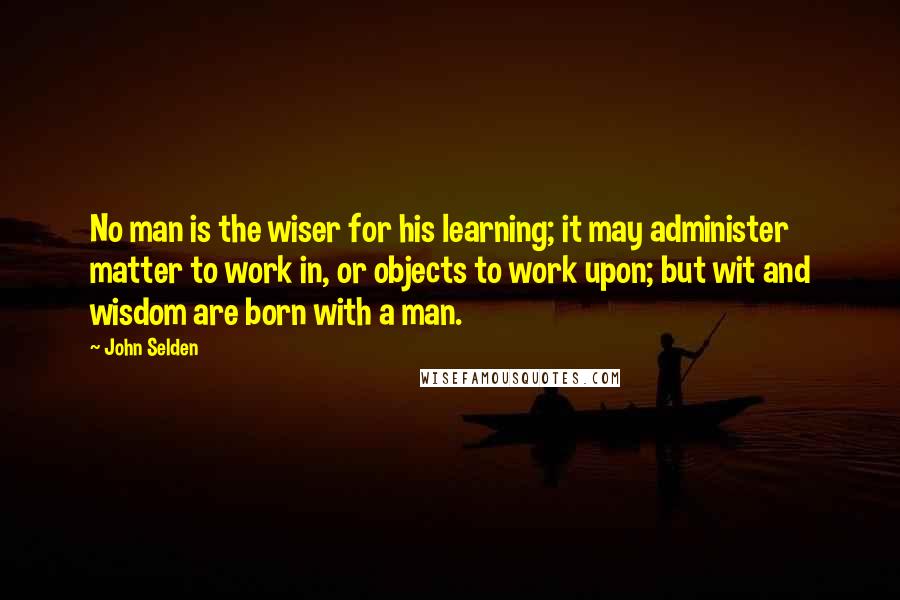 John Selden Quotes: No man is the wiser for his learning; it may administer matter to work in, or objects to work upon; but wit and wisdom are born with a man.