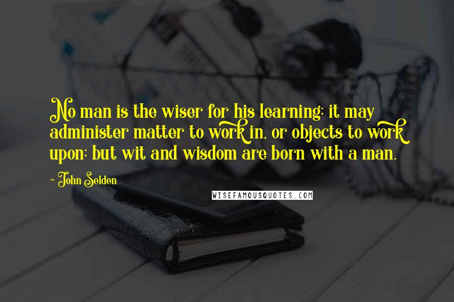 John Selden Quotes: No man is the wiser for his learning; it may administer matter to work in, or objects to work upon; but wit and wisdom are born with a man.