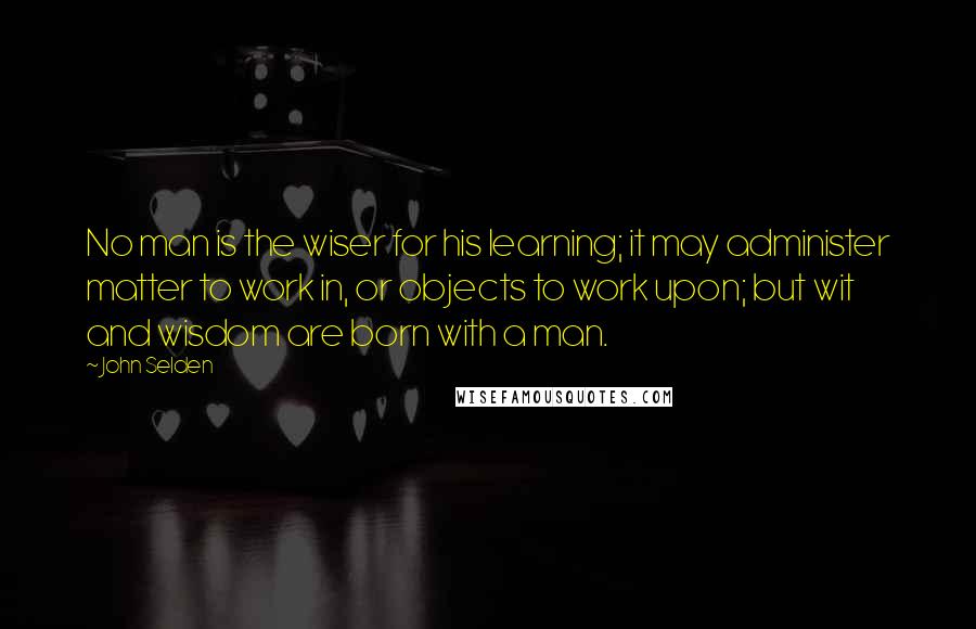John Selden Quotes: No man is the wiser for his learning; it may administer matter to work in, or objects to work upon; but wit and wisdom are born with a man.