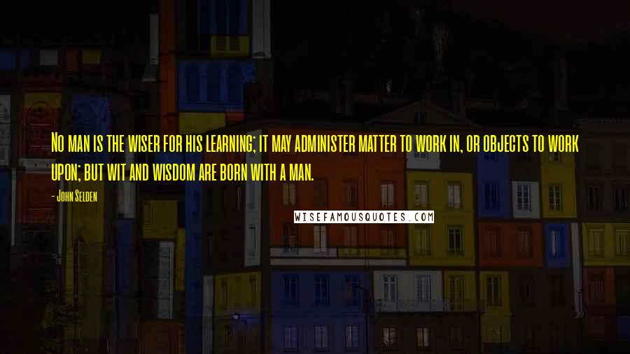 John Selden Quotes: No man is the wiser for his learning; it may administer matter to work in, or objects to work upon; but wit and wisdom are born with a man.