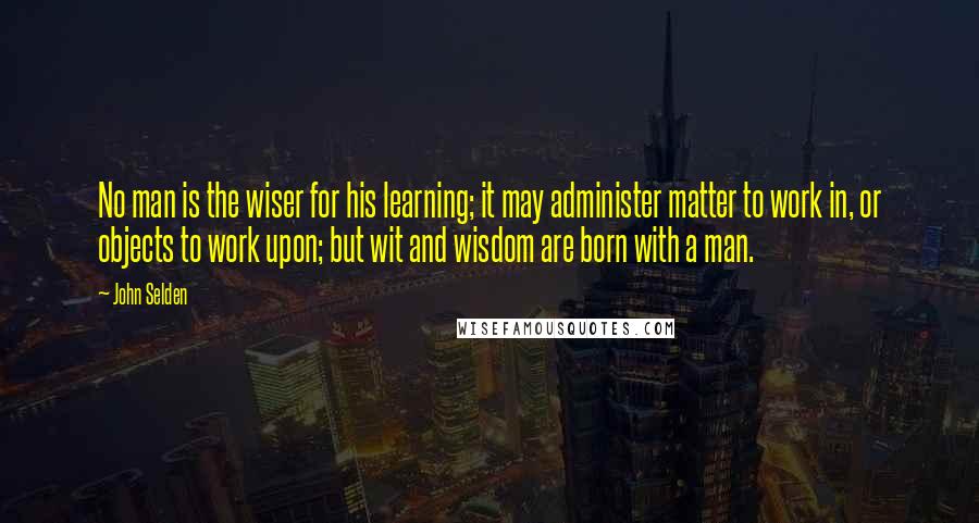 John Selden Quotes: No man is the wiser for his learning; it may administer matter to work in, or objects to work upon; but wit and wisdom are born with a man.