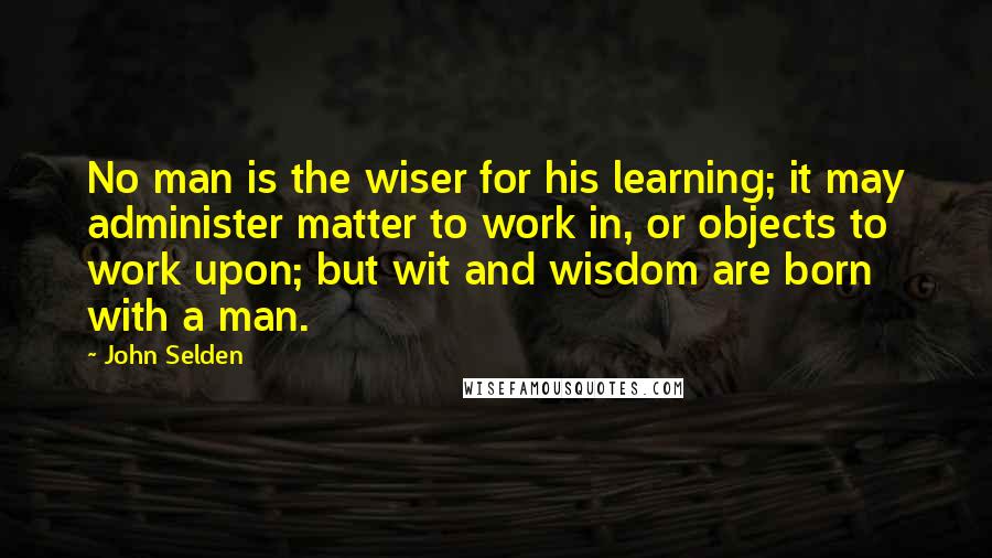 John Selden Quotes: No man is the wiser for his learning; it may administer matter to work in, or objects to work upon; but wit and wisdom are born with a man.