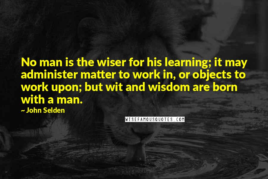 John Selden Quotes: No man is the wiser for his learning; it may administer matter to work in, or objects to work upon; but wit and wisdom are born with a man.