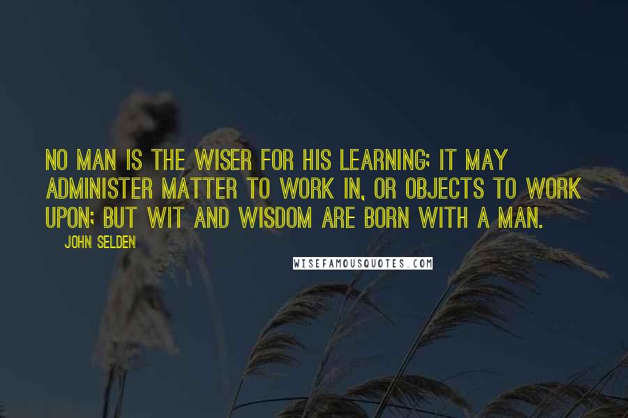 John Selden Quotes: No man is the wiser for his learning; it may administer matter to work in, or objects to work upon; but wit and wisdom are born with a man.