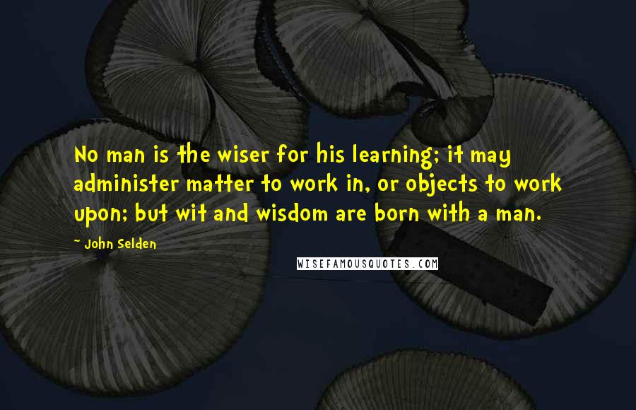 John Selden Quotes: No man is the wiser for his learning; it may administer matter to work in, or objects to work upon; but wit and wisdom are born with a man.