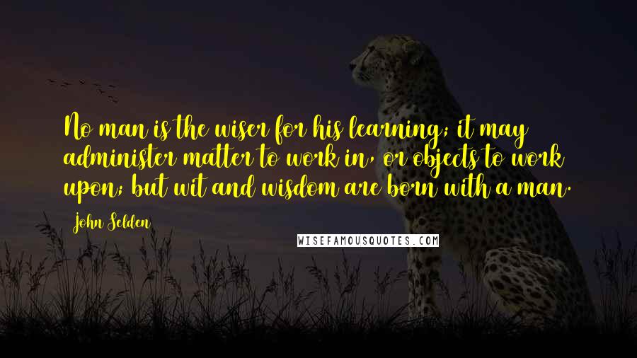 John Selden Quotes: No man is the wiser for his learning; it may administer matter to work in, or objects to work upon; but wit and wisdom are born with a man.