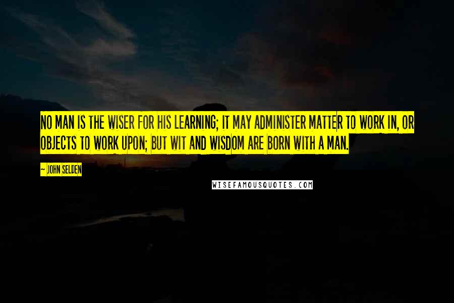 John Selden Quotes: No man is the wiser for his learning; it may administer matter to work in, or objects to work upon; but wit and wisdom are born with a man.