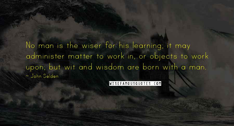 John Selden Quotes: No man is the wiser for his learning; it may administer matter to work in, or objects to work upon; but wit and wisdom are born with a man.