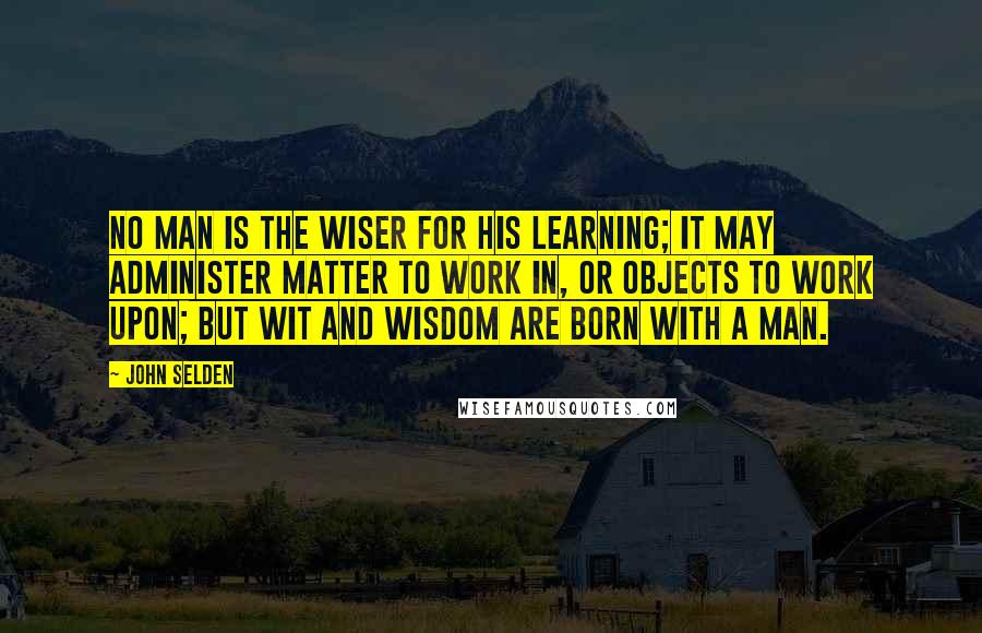 John Selden Quotes: No man is the wiser for his learning; it may administer matter to work in, or objects to work upon; but wit and wisdom are born with a man.