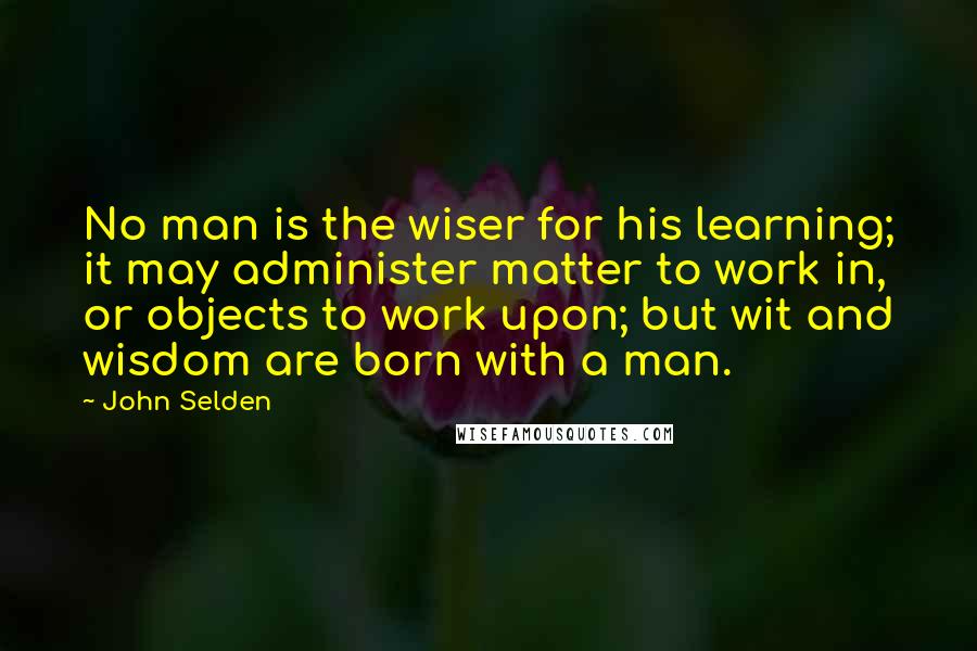 John Selden Quotes: No man is the wiser for his learning; it may administer matter to work in, or objects to work upon; but wit and wisdom are born with a man.