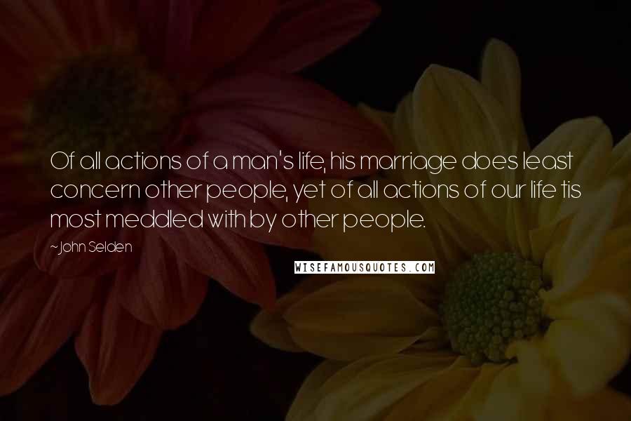 John Selden Quotes: Of all actions of a man's life, his marriage does least concern other people, yet of all actions of our life tis most meddled with by other people.