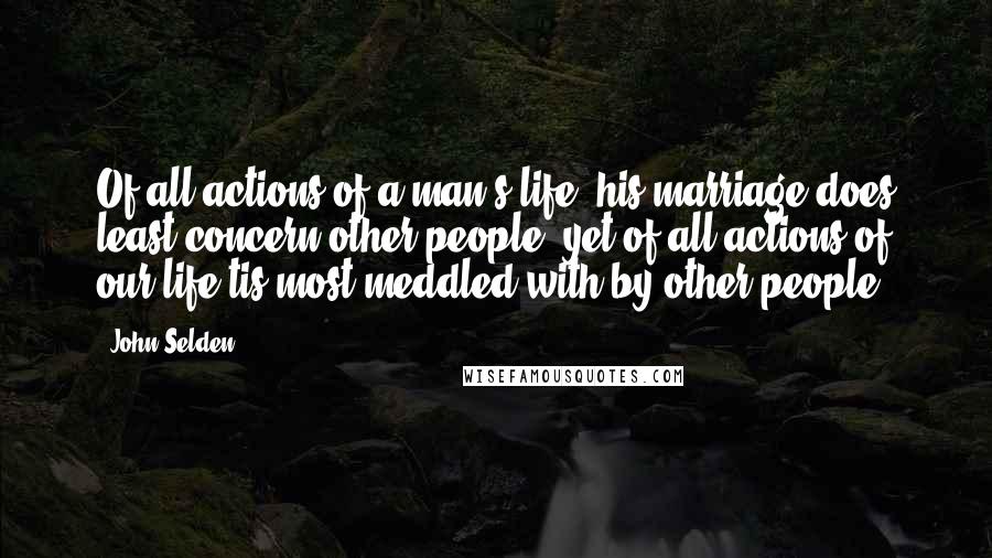 John Selden Quotes: Of all actions of a man's life, his marriage does least concern other people, yet of all actions of our life tis most meddled with by other people.