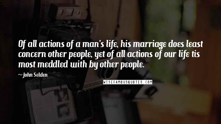 John Selden Quotes: Of all actions of a man's life, his marriage does least concern other people, yet of all actions of our life tis most meddled with by other people.