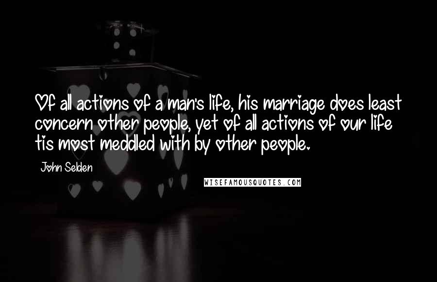 John Selden Quotes: Of all actions of a man's life, his marriage does least concern other people, yet of all actions of our life tis most meddled with by other people.