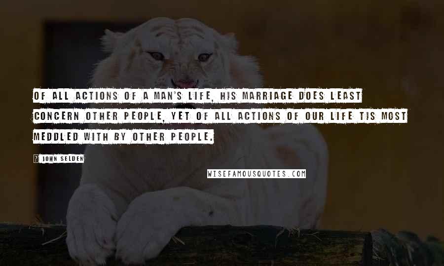 John Selden Quotes: Of all actions of a man's life, his marriage does least concern other people, yet of all actions of our life tis most meddled with by other people.