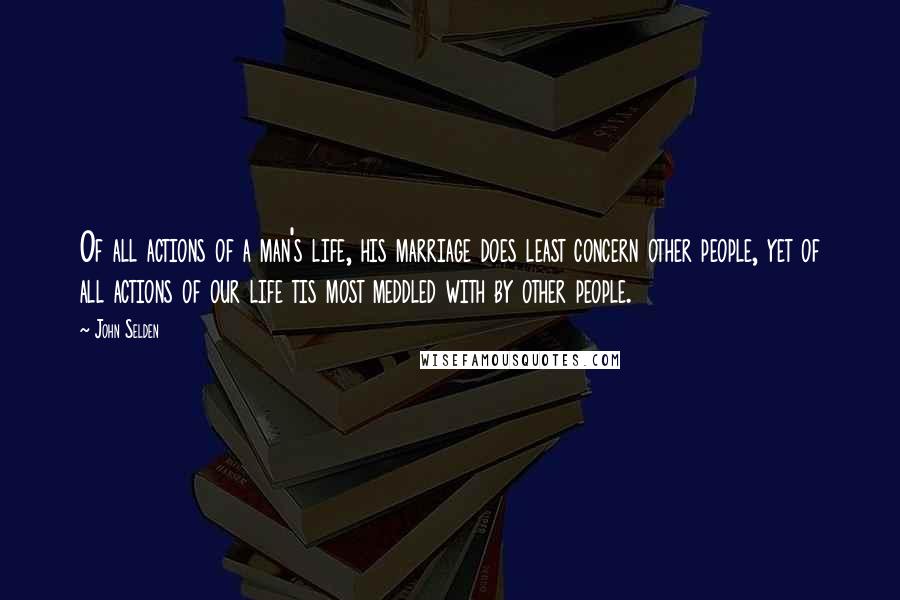 John Selden Quotes: Of all actions of a man's life, his marriage does least concern other people, yet of all actions of our life tis most meddled with by other people.