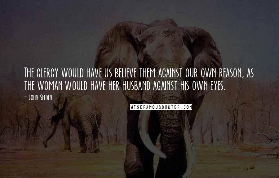 John Selden Quotes: The clergy would have us believe them against our own reason, as the woman would have her husband against his own eyes.