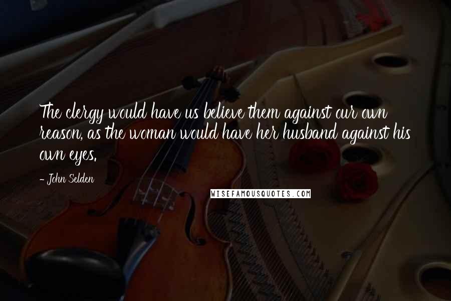 John Selden Quotes: The clergy would have us believe them against our own reason, as the woman would have her husband against his own eyes.