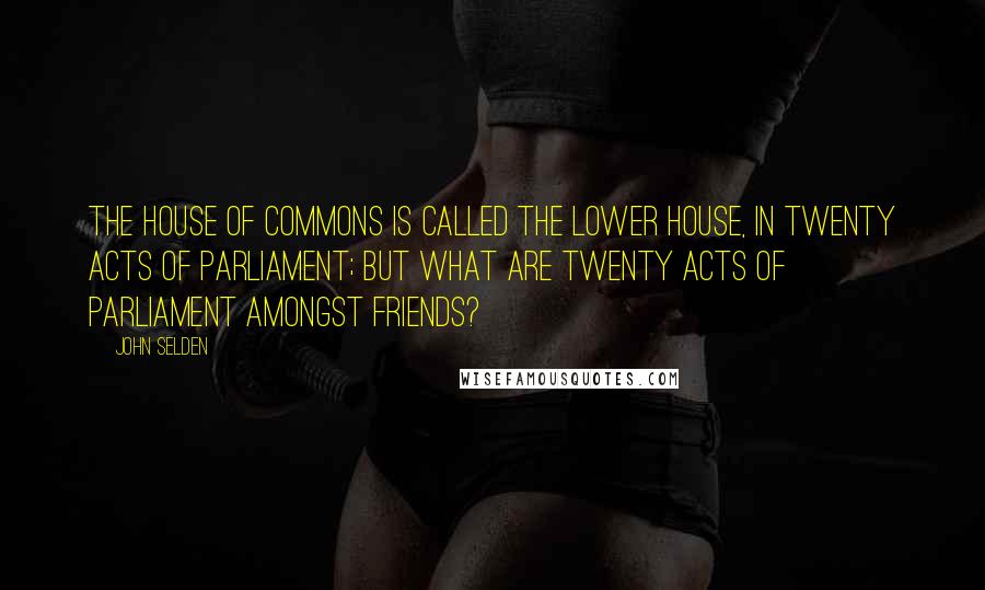 John Selden Quotes: The House of Commons is called the Lower House, in twenty Acts of Parliament; but what are twenty Acts of Parliament amongst Friends?