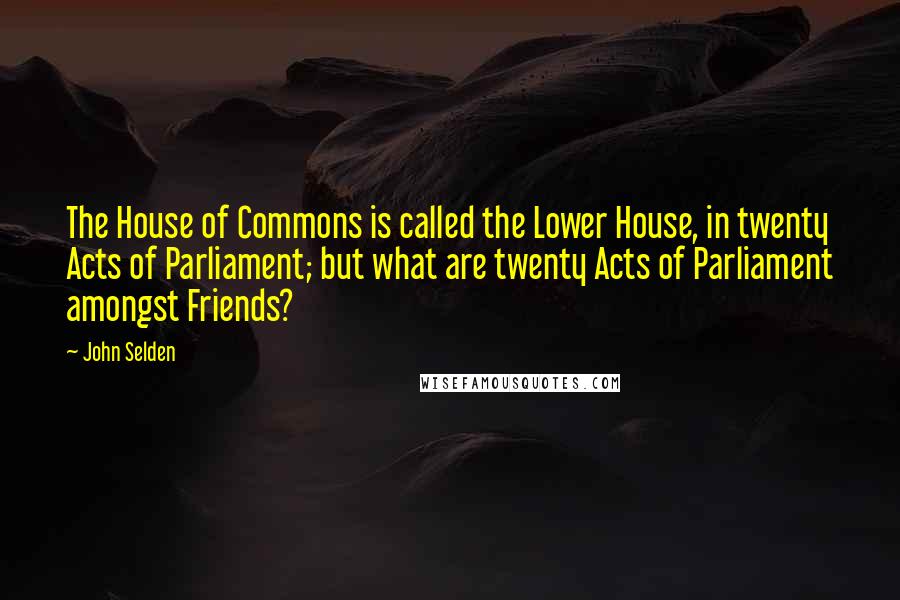 John Selden Quotes: The House of Commons is called the Lower House, in twenty Acts of Parliament; but what are twenty Acts of Parliament amongst Friends?