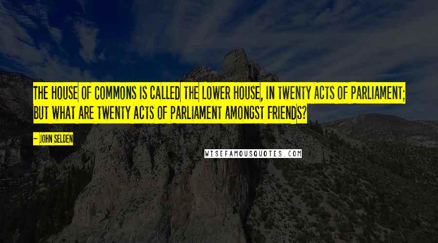 John Selden Quotes: The House of Commons is called the Lower House, in twenty Acts of Parliament; but what are twenty Acts of Parliament amongst Friends?