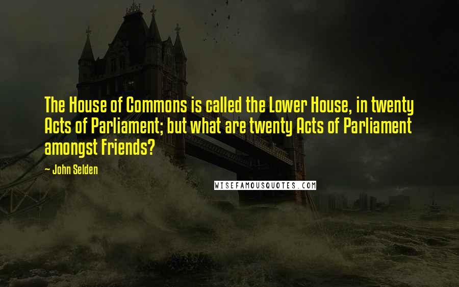 John Selden Quotes: The House of Commons is called the Lower House, in twenty Acts of Parliament; but what are twenty Acts of Parliament amongst Friends?