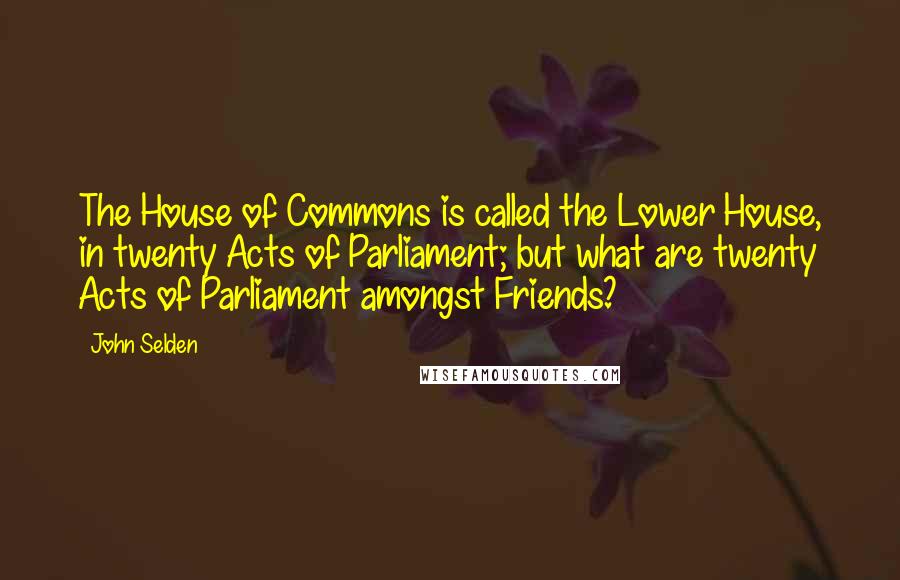 John Selden Quotes: The House of Commons is called the Lower House, in twenty Acts of Parliament; but what are twenty Acts of Parliament amongst Friends?