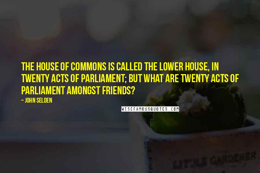 John Selden Quotes: The House of Commons is called the Lower House, in twenty Acts of Parliament; but what are twenty Acts of Parliament amongst Friends?