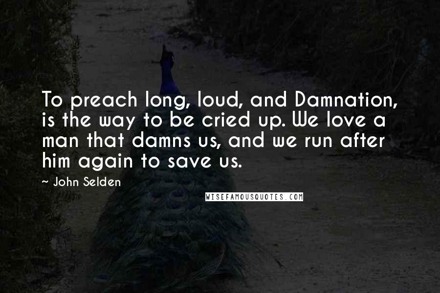 John Selden Quotes: To preach long, loud, and Damnation, is the way to be cried up. We love a man that damns us, and we run after him again to save us.