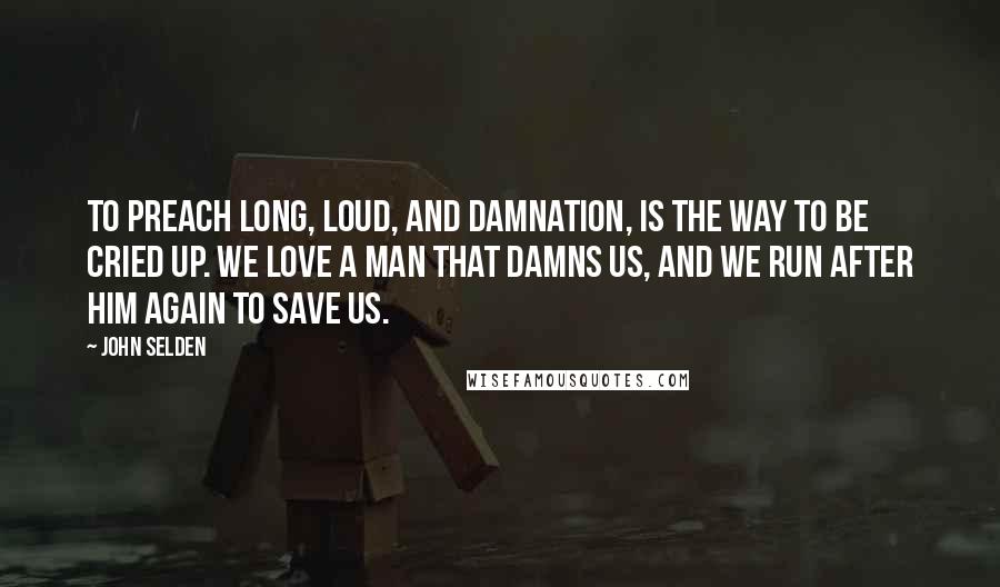 John Selden Quotes: To preach long, loud, and Damnation, is the way to be cried up. We love a man that damns us, and we run after him again to save us.